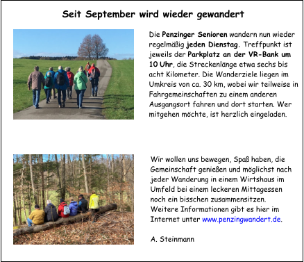 Die Penzinger Senioren wandern nun wieder regelmäßig jeden Dienstag. Treffpunkt ist jeweils der Parkplatz an der VR-Bank um 10 Uhr, die Streckenlänge etwa sechs bis acht Kilometer. Die Wanderziele liegen im Umkreis von ca. 30 km, wobei wir teilweise in Fahrgemeinschaften zu einem anderen Ausgangsort fahren und dort starten. Wer mitgehen möchte, ist herzlich eingeladen.  Wir wollen uns bewegen, Spaß haben, die Gemeinschaft genießen und möglichst nach jeder Wanderung in einem Wirtshaus im Umfeld bei einem leckeren Mittagessen noch ein bisschen zusammensitzen. Weitere Informationen gibt es hier im Internet unter www.penzingwandert.de.  A. Steinmann  Seit September wird wieder gewandert